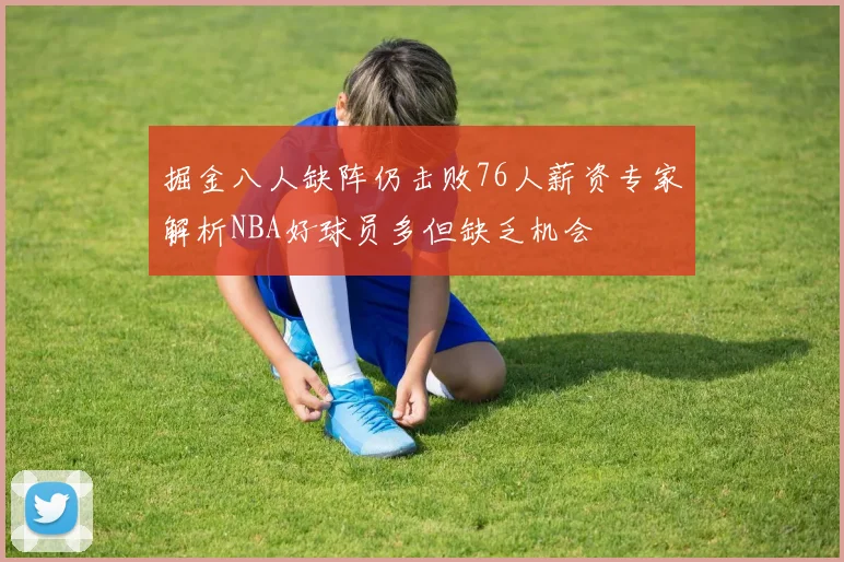 掘金八人缺阵仍击败76人薪资专家解析NBA好球员多但缺乏机会