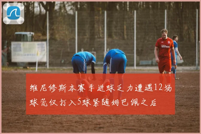 维尼修斯本赛季进球乏力遭遇12场球荒仅打入5球紧随姆巴佩之后