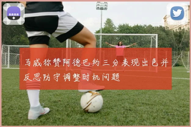 马威称赞阿德巴约三分表现出色并反思防守调整时机问题