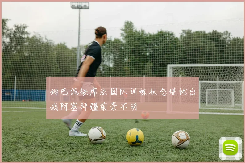 姆巴佩缺席法国队训练状态堪忧出战阿塞拜疆前景不明