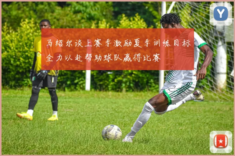 马绍尔谈上赛季激励夏季训练目标全力以赴帮助球队赢得比赛
