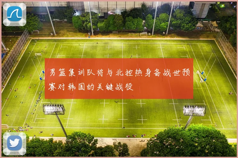 男篮集训队将与北控热身备战世预赛对韩国的关键战役