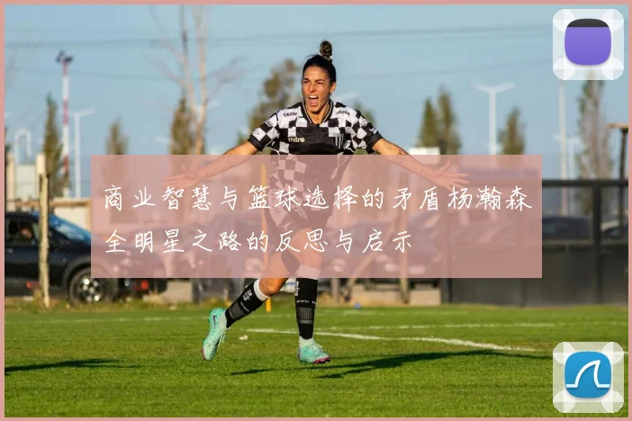 商业智慧与篮球选择的矛盾杨瀚森全明星之路的反思与启示