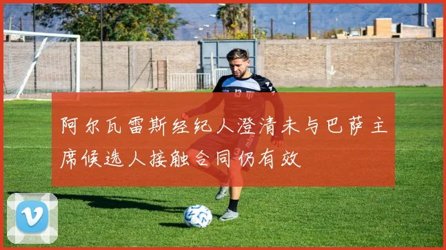阿尔瓦雷斯经纪人澄清未与巴萨主席候选人接触合同仍有效