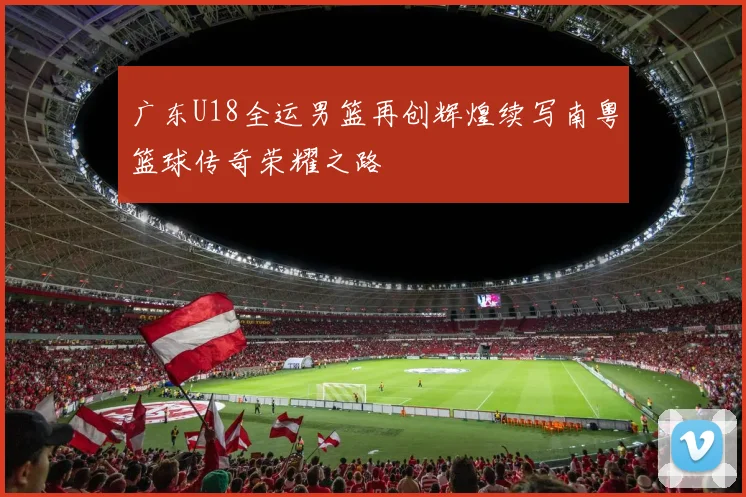 广东U18全运男篮再创辉煌续写南粤篮球传奇荣耀之路