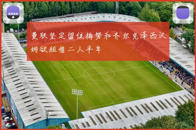 曼联坚定留住梅努和齐尔克泽西汉姆欲租借二人半年