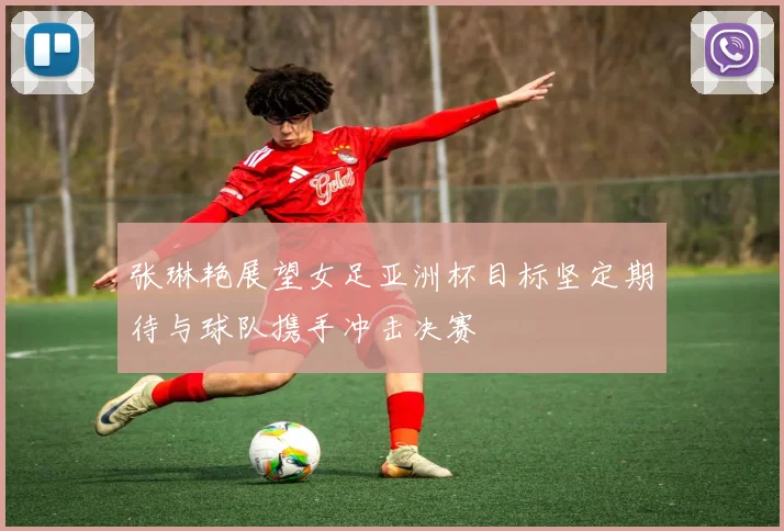 张琳艳展望女足亚洲杯目标坚定期待与球队携手冲击决赛