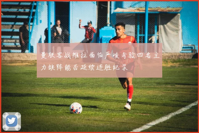 曼联客战维拉面临严峻考验四名主力缺阵能否延续连胜纪录